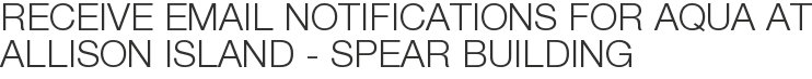 Receive Email Notifications for Aqua at Allison Island - Spear Building