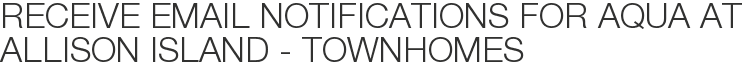 Receive Email Notifications for Aqua at Allison Island - Townhomes